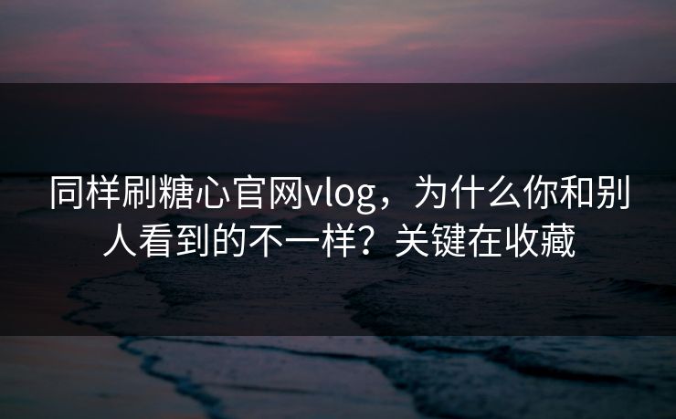 同样刷糖心官网vlog，为什么你和别人看到的不一样？关键在收藏