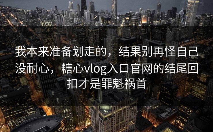 我本来准备划走的，结果别再怪自己没耐心，糖心vlog入口官网的结尾回扣才是罪魁祸首