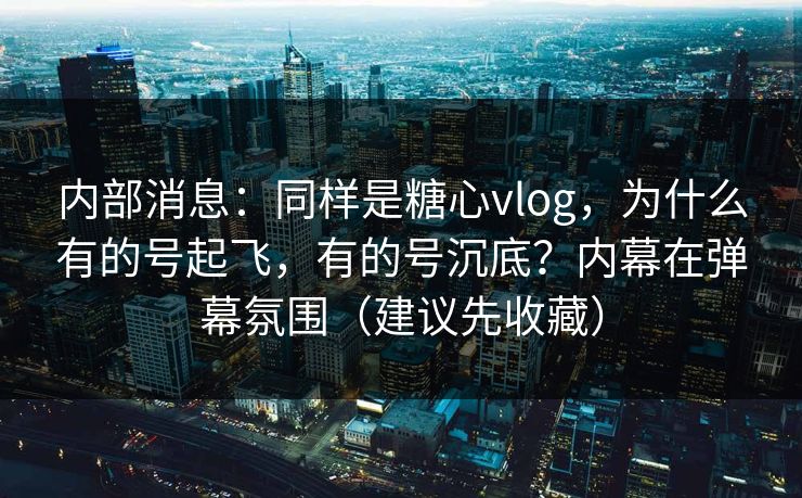 内部消息：同样是糖心vlog，为什么有的号起飞，有的号沉底？内幕在弹幕氛围（建议先收藏）